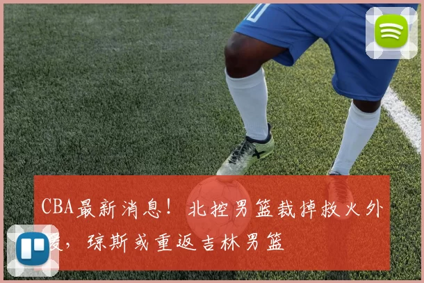 CBA最新消息！北控男篮裁掉救火外援，琼斯或重返吉林男篮